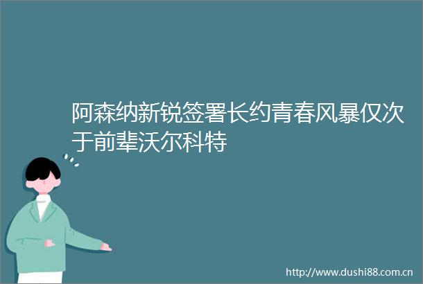 阿森纳新锐签署长约青春风暴仅次于前辈沃尔科特