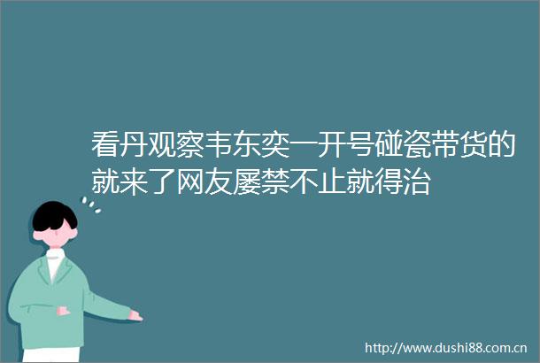 看丹观察韦东奕一开号碰瓷带货的就来了网友屡禁不止就得治