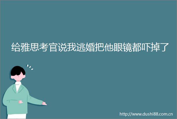 给雅思考官说我逃婚把他眼镜都吓掉了