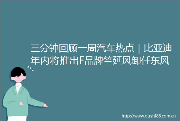 三分钟回顾一周汽车热点｜比亚迪年内将推出F品牌竺延风卸任东风董事长福特组建全新自动驾驶公司