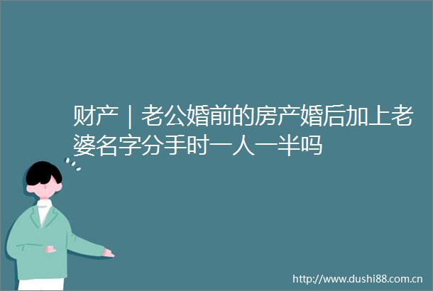 财产｜老公婚前的房产婚后加上老婆名字分手时一人一半吗