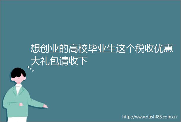 想创业的高校毕业生这个税收优惠大礼包请收下