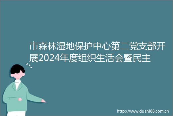 市森林湿地保护中心第二党支部开展2024年度组织生活会暨民主评议党员主题党日活动