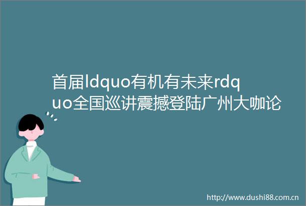 首届ldquo有机有未来rdquo全国巡讲震撼登陆广州大咖论坛有机市集等你来