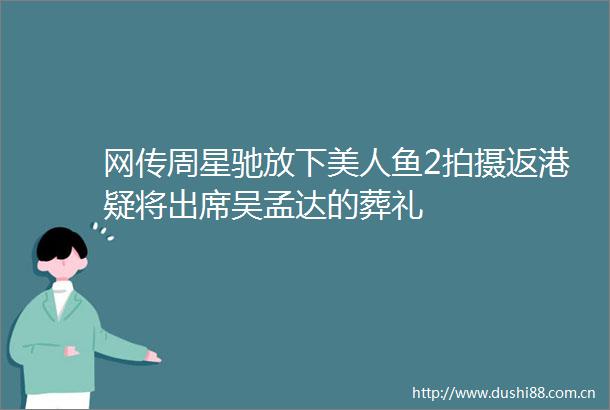 网传周星驰放下美人鱼2拍摄返港疑将出席吴孟达的葬礼