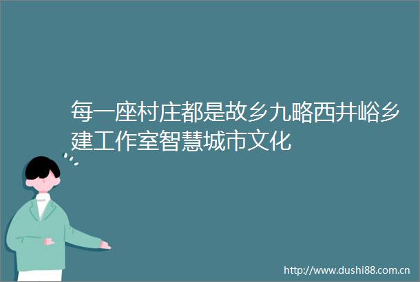 每一座村庄都是故乡九略西井峪乡建工作室智慧城市文化