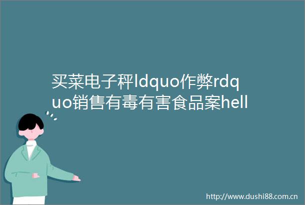 买菜电子秤ldquo作弊rdquo销售有毒有害食品案helliphellip市市场监管局发布消费领域典型案例
