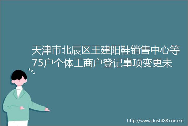 天津市北辰区王建阳鞋销售中心等75户个体工商户登记事项变更未办理变更登记被吊销营业执照