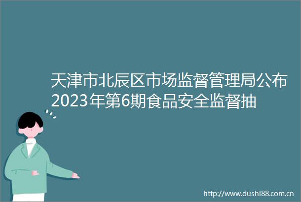 天津市北辰区市场监督管理局公布2023年第6期食品安全监督抽检信息