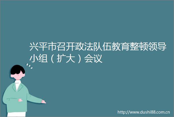 兴平市召开政法队伍教育整顿小组（扩大）会议