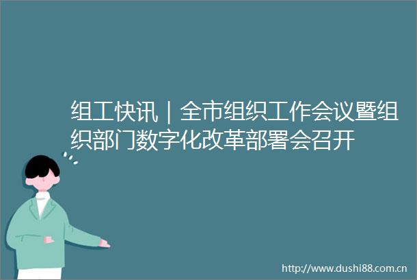 组工快讯｜全市组织工作会议暨组织部门数字化改革部署会召开