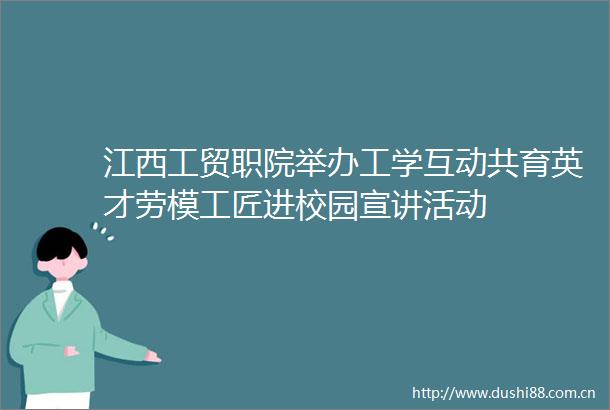 江西工贸职院举办工学互动共育英才劳模工匠进校园宣讲活动