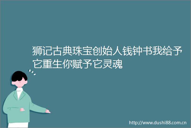 狮记古典珠宝创始人钱钟书我给予它重生你赋予它灵魂