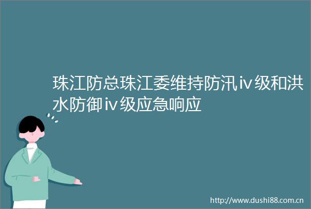 珠江防总珠江委维持防汛ⅳ级和洪水防御ⅳ级应急响应