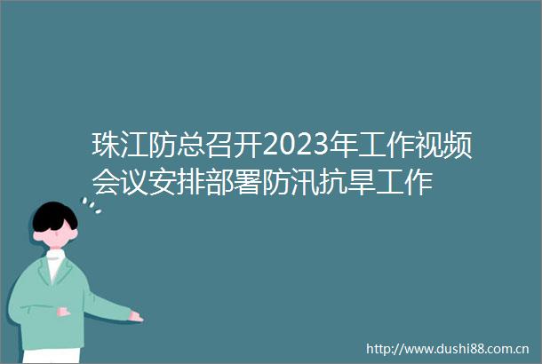 珠江防总召开2023年工作视频会议安排部署防汛抗旱工作