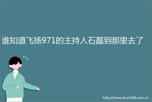 谁知道飞扬971的主持人石磊到那里去了
