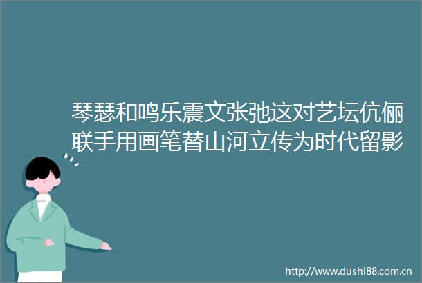 琴瑟和鸣乐震文张弛这对艺坛伉俪联手用画笔替山河立传为时代留影
