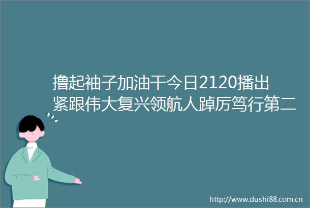 撸起袖子加油干今日2120播出紧跟伟大复兴领航人踔厉笃行第二集