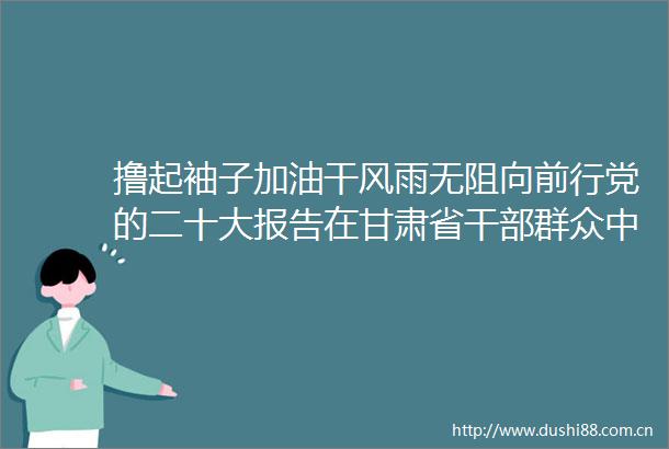撸起袖子加油干风雨无阻向前行党的二十大报告在甘肃省群众中引起强烈反响