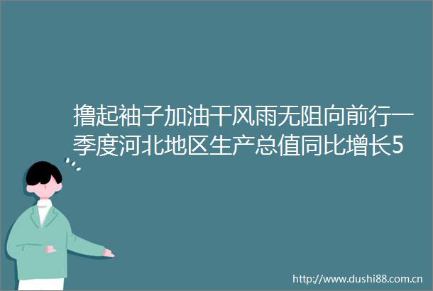 撸起袖子加油干风雨无阻向前行一季度河北地区生产总值同比增长56经济开局良好