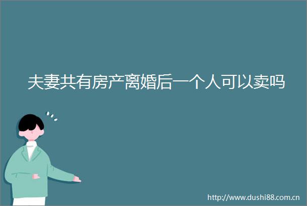 夫妻共有房产离婚后一个人可以卖吗