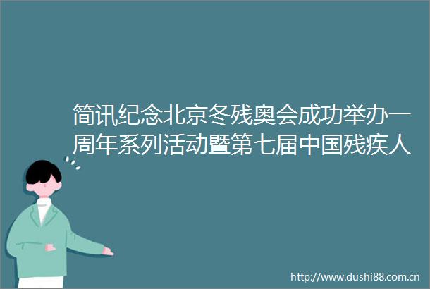 简讯纪念北京冬残奥会成功举办一周年系列活动暨第七届残疾人冰雪运动季开幕