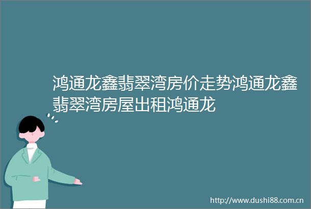 鸿通龙鑫翡翠湾房价走势鸿通龙鑫翡翠湾房屋出租鸿通龙