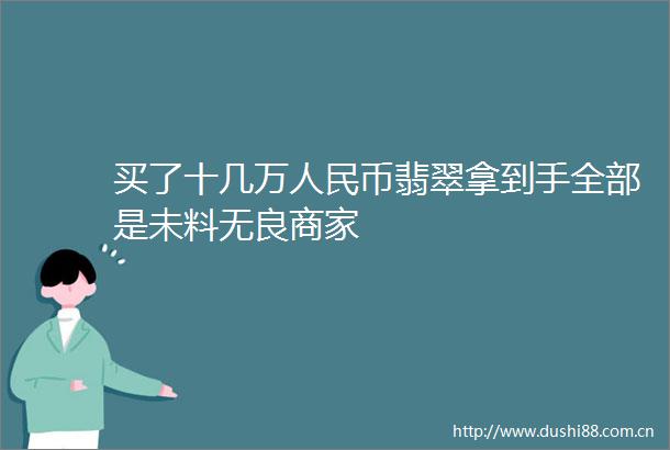 买了十几万币翡翠拿到手全部是未料无良商家