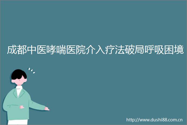成都中医哮喘医院介入疗法破局呼吸困境