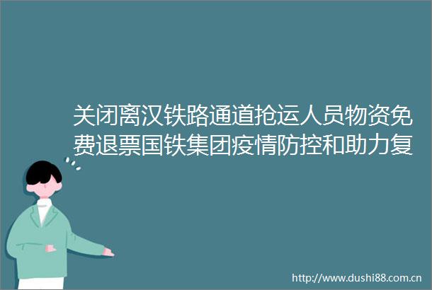 关闭离汉铁路通道抢运人员物资免费退票国铁集团疫情防控和助力复工复产工作侧记