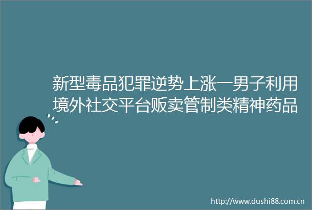 新型毒品逆势上涨一男子利用境外社交平台贩卖管制类精神药品获刑1年3个月