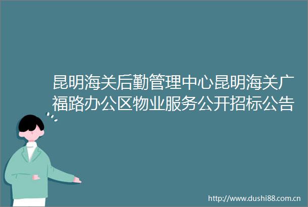 昆明海关后勤管理中心昆明海关广福路办公区物业服务公开招标公告