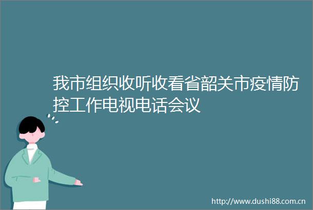 我市组织收听收看省韶关市疫情防控工作电视电话会议