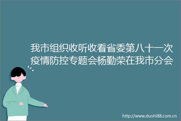 我市组织收听收看省委第八十一次疫情防控专题会杨勤荣在我市分会场参加并安排部署工作