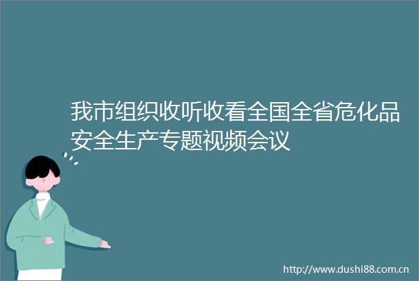 我市组织收听收看全国全省危化品安全生产专题视频会议