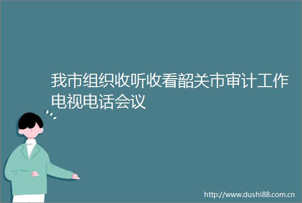 我市组织收听收看韶关市审计工作电视电话会议