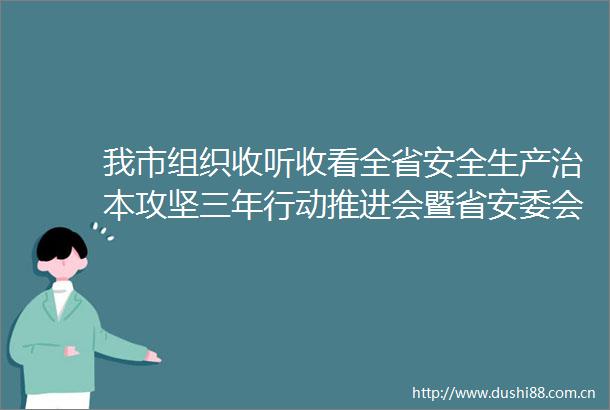 我市组织收听收看全省安全生产治本攻坚三年行动推进会暨省安委会全体会议