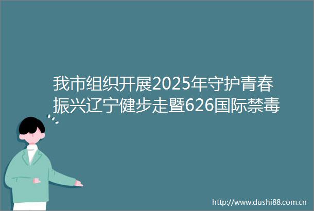 我市组织开展2025年守护青春振兴辽宁健步走暨626国际禁毒日主题宣传活动