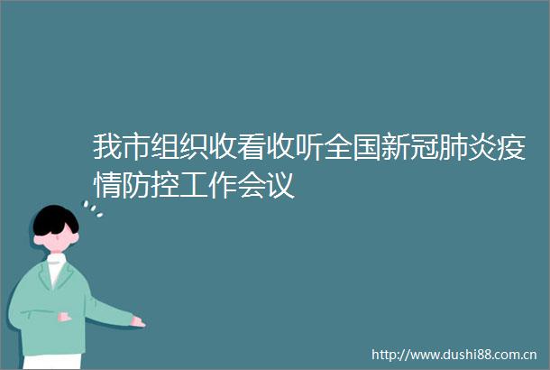 我市组织收看收听全国新冠肺炎疫情防控工作会议
