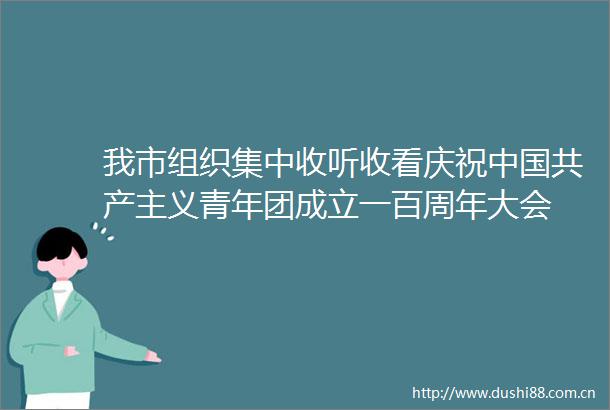 我市组织集中收听收看庆祝共产主义青年团成立一百周年大会