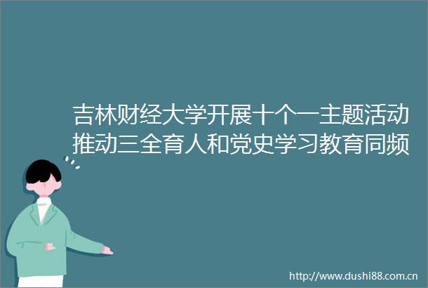 吉林财经大学开展十个一主题活动推动三全育人和党史学习教育同频共振
