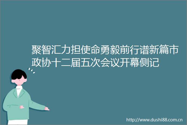 聚智汇力担使命勇毅前行谱新篇市政协十二届五次会议开幕侧记