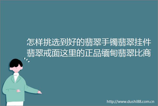 怎样挑选到好的翡翠手镯翡翠挂件翡翠戒面这里的正品缅甸翡翠比商场便宜80