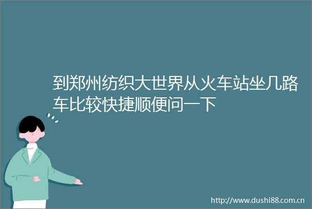 到郑州纺织大世界从火车站坐几路车比较快捷顺便问一下