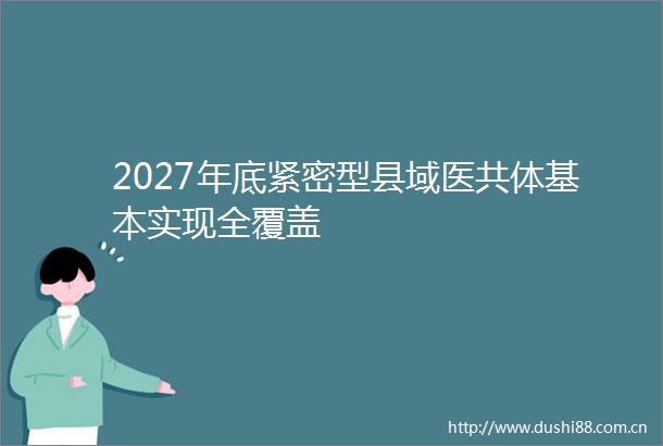 2027年底紧密型县域医共体基本实现全覆盖