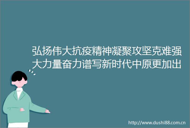 弘扬伟大抗疫精神凝聚攻坚克难强大力量奋力谱写新时代中原更加出彩的绚丽篇章