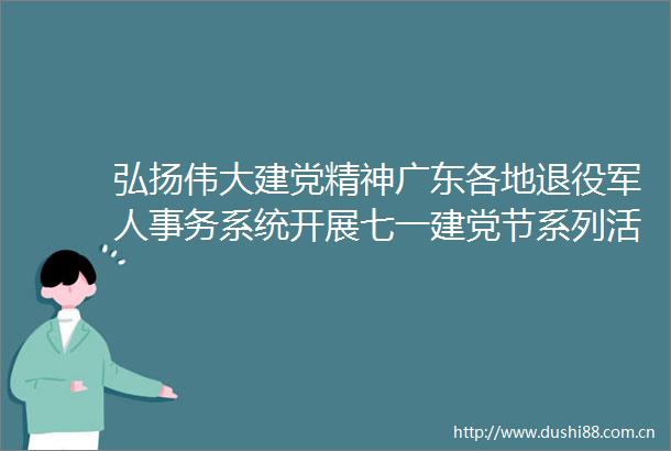 弘扬伟大建党精神广东各地退役军人事务系统开展七一建党节系列活动