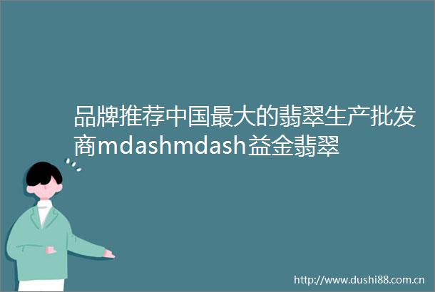 品牌推荐最大的翡翠生产批发商mdashmdash益金翡翠