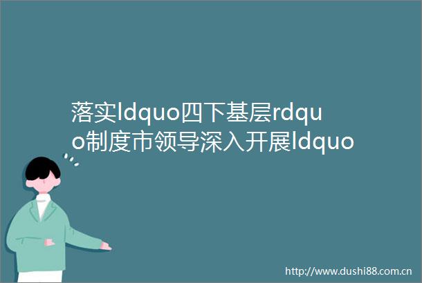 落实ldquo四下基层rdquo制度市深入开展ldquo大走访大调研大服务大解题rdquo活动