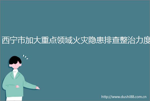 西宁市加大重点领域火灾隐患排查整治力度